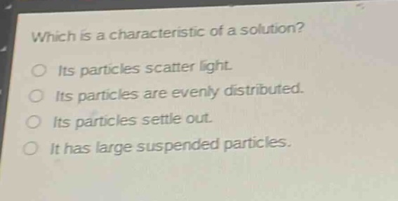 which is a characteristic of a solution?\no its particles scatter light.\no its particles are evenly distributed.\no its particles settle out.\no it has large suspended particles.