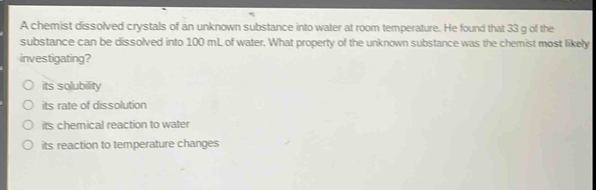 a chemist dissolved crystals of an unknown substance into water at room temperature. he found that 33 g of the substance can be dissolved into 100 ml of water. what property of the unknown substance was the chemist most likely investigating?\no its solubility\no its rate of dissolution\no its chemical reaction to water\no its reaction to temperature changes