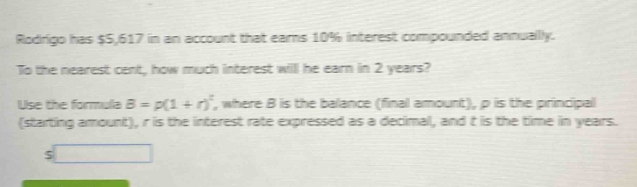 rodrigo has $5,617 in an account that earns 10% interest compounded annually. to the nearest cent, how much interest will he earn in 2 years? use the formula $b = p(1 + r)^t$, where $b$ is the balance (final amount), $p$ is the principal (starting amount), $r$ is the interest rate expressed as a decimal, and $t$ is the time in years.