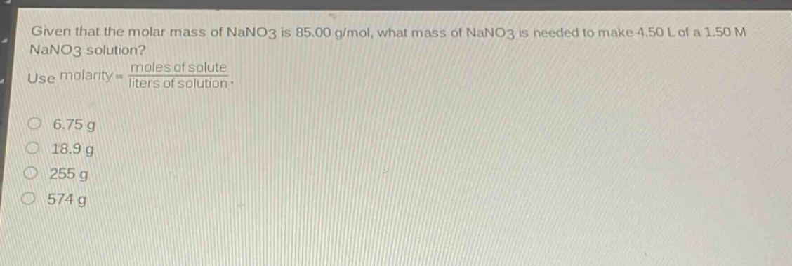 given that the molar mass of nano3 is 85.00 g/mol, what mass of nano3 is needed to make 4.50 l of a 1.50 m nano3 solution? use molarity = \\frac{moles of solute}{liters of solution}.\n6.75 g\n18.9 g\n255 g\n574 g
