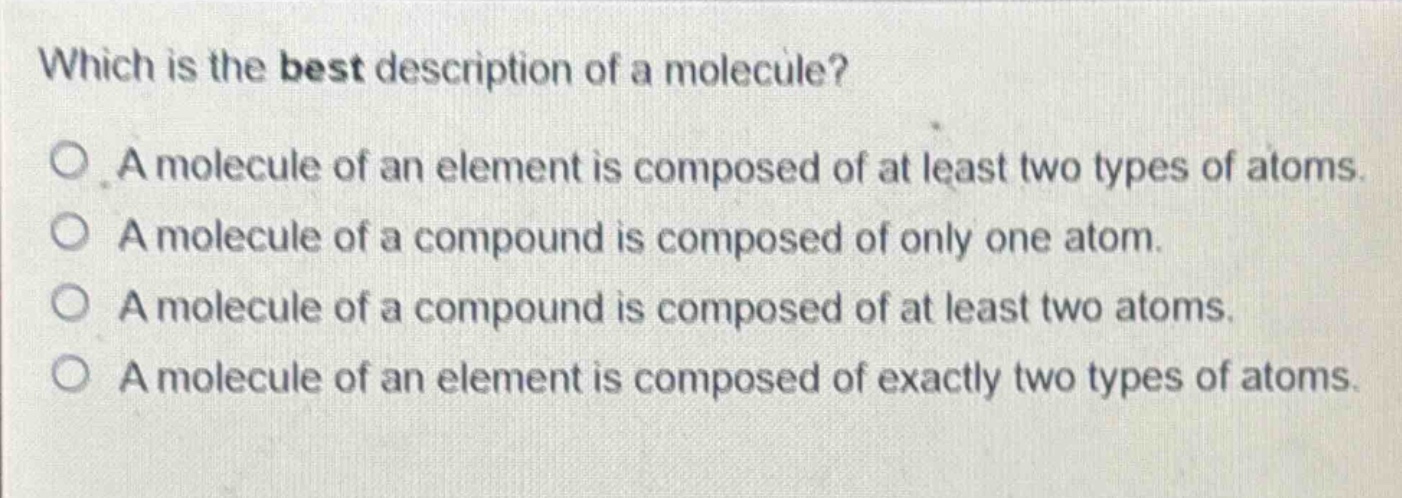 which is the best description of a molecule?\no a molecule of an element is composed of at least two types of atoms.\no a molecule of a compound is composed of only one atom.\no a molecule of a compound is composed of at least two atoms.\no a molecule of an element is composed of exactly two types of atoms.