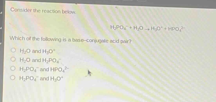consider the reaction below.\nh₂po₄⁻ + h₂o → h₃o⁺ + hpo₄²⁻\nwhich of the following is a base - conjugate acid pair?\no h₂o and h₃o⁺\no h₂o and h₂po₄⁻\no h₂po₄⁻ and hpo₄²⁻\no h₂po₄⁻ and h₃o⁺