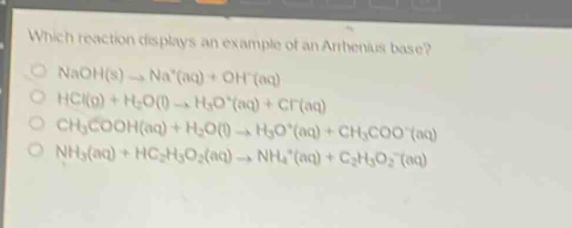which reaction displays an example of an arrhenius base?\nnaoh(s) → na⁺(aq) + oh⁻(aq)\nhcl(g) + h₂o(l) → h₃o⁺(aq) + cl⁻(aq)\nch₃cooh(aq) + h₂o(l) → h₃o⁺(aq) + ch₃coo⁻(aq)\nnh₃(aq) + hc₂h₃o₂(aq) → nh₄⁺(aq) + c₂h₃o₂⁻(aq)