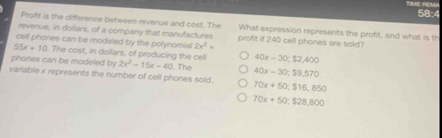 profit is the difference between revenue and cost. the revenue, in dollars, of a company that manufactures cell phones can be modeled by the polynomial $2x^{2}+55x + 10$. the cost, in dollars, of producing the cell phones can be modeled by $2x^{2}-15x - 40$. the variable $x$ represents the number of cell phones sold. what expression represents the profit, and what is the profit if 240 cell phones are sold? 40x - 30; $2,400 40x - 30; $9,570 70x + 50; $16,850 70x + 50; $28,800