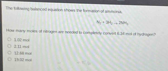 the following balanced equation shows the formation of ammonia.\nn₂ + 3h₂ → 2nh₃\nhow many moles of nitrogen are needed to completely convert 6.34 mol of hydrogen?\n1.02 mol\n2.11 mol\n12.68 mol\n19.02 mol