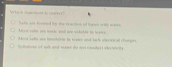 which statement is correct?\nsalts are formed by the reaction of bases with water.\nmost salts are ionic and are soluble in water.\nmost salts are insoluble in water and lack electrical charges.\nsolutions of salt and water do not conduct electricity.