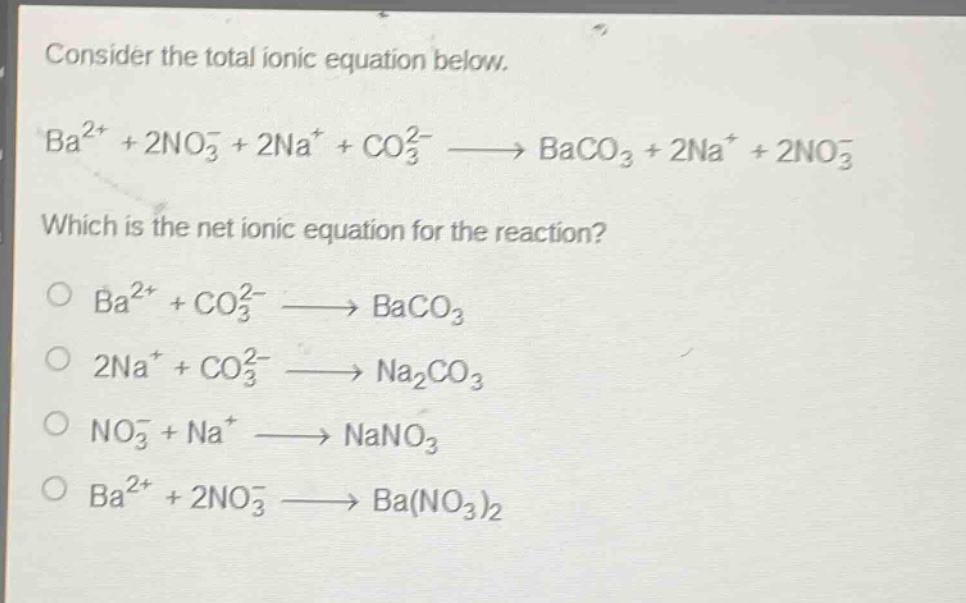consider the total ionic equation below.\nba²⁺ + 2no₃⁻ + 2na⁺ + co₃²⁻ → baco₃ + 2na⁺ + 2no₃⁻\nwhich is the net ionic equation for the reaction?\n○ ba²⁺ + co₃²⁻ → baco₃\n○ 2na⁺ + co₃²⁻ → na₂co₃\n○ no₃⁻ + na⁺ → nano₃\n○ ba²⁺ + 2no₃⁻ → ba(no₃)₂