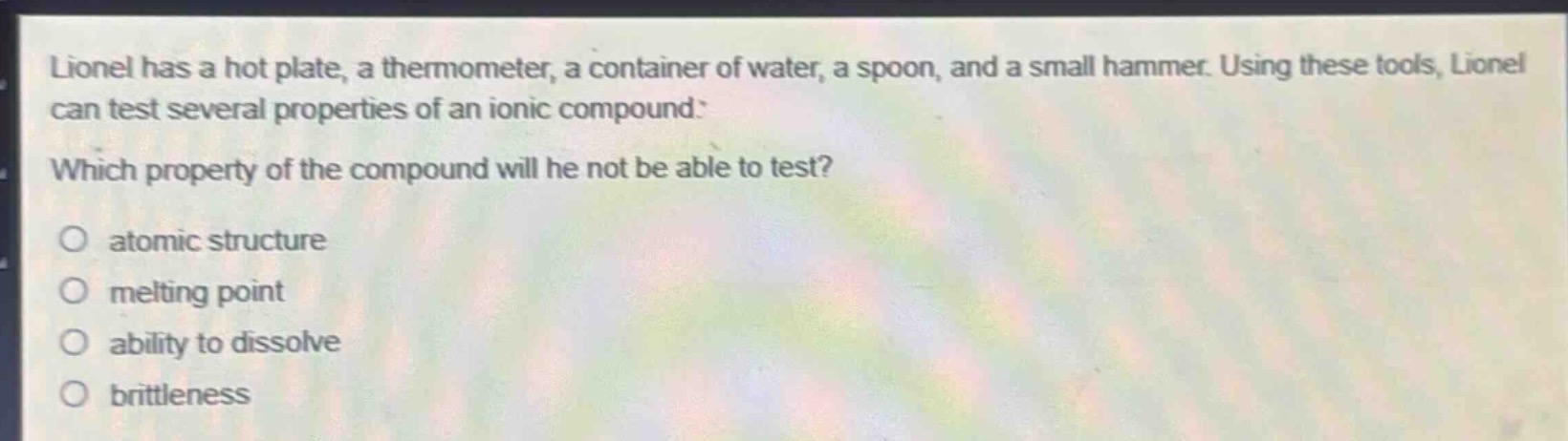 lionel has a hot plate, a thermometer, a container of water, a spoon, and a small hammer. using these tools, lionel can test several properties of an ionic compound. which property of the compound will he not be able to test? atomic structure melting point ability to dissolve brittleness