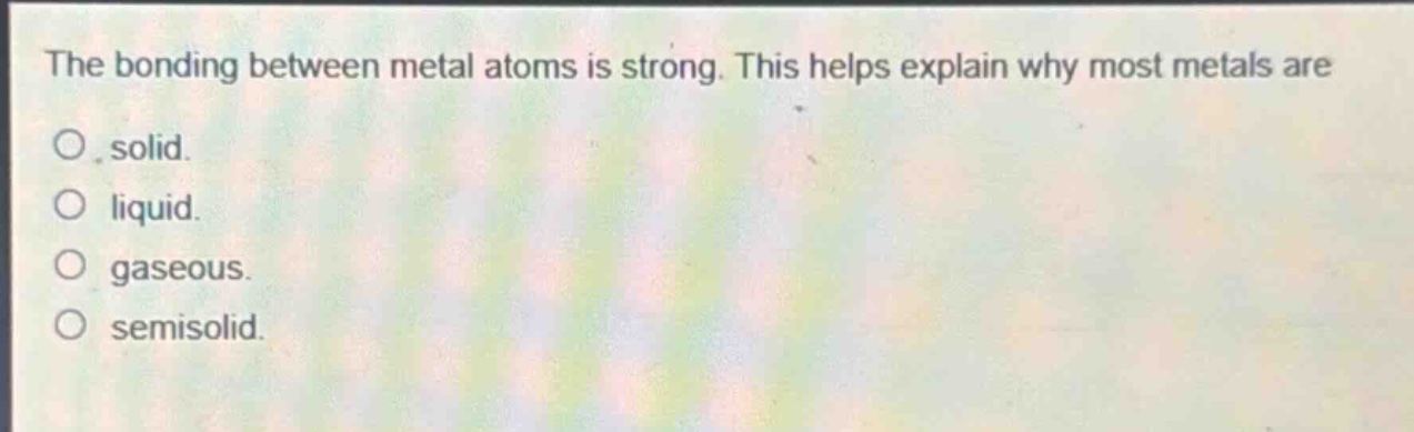 the bonding between metal atoms is strong. this helps explain why most metals are\no solid.\no liquid.\no gaseous.\no semisolid.