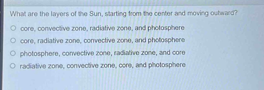 what are the layers of the sun, starting from the center and moving outward?\no core, convective zone, radiative zone, and photosphere\no core, radiative zone, convective zone, and photosphere\no photosphere, convective zone, radiative zone, and core\no radiative zone, convective zone, core, and photosphere