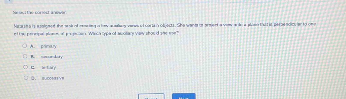 select the correct answer.\nnatasha is assigned the task of creating a few auxiliary views of certain objects. she wants to project a view onto a plane that is perpendicular to one of the principal planes of projection. which type of auxiliary view should she use?\na. primary\nb. secondary\nc. tertiary\nd. successive