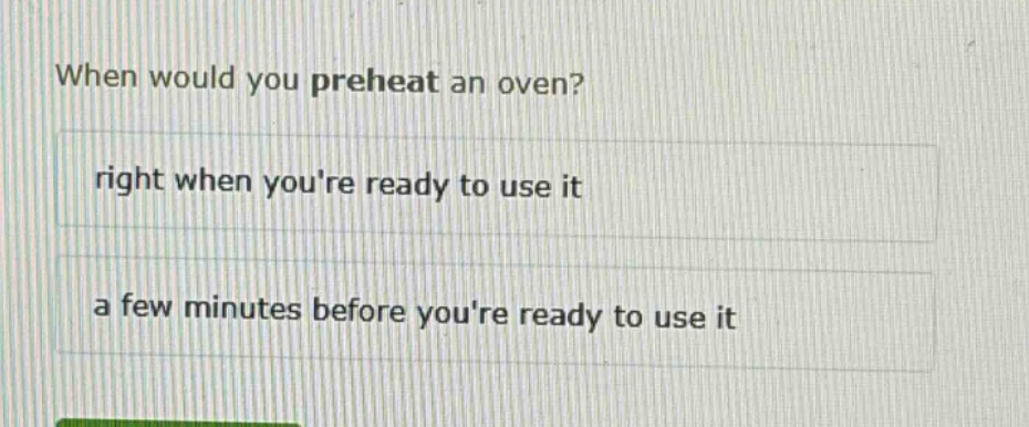 when would you preheat an oven?\nright when youre ready to use it\na few minutes before youre ready to use it