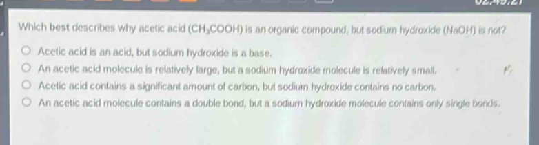 which best describes why acetic acid (ch₃cooh) is an organic compound, but sodium hydroxide (naoh) is not?\no acetic acid is an acid, but sodium hydroxide is a base.\no an acetic acid molecule is relatively large, but a sodium hydroxide molecule is relatively small.\no acetic acid contains a significant amount of carbon, but sodium hydroxide contains no carbon.\no an acetic acid molecule contains a double bond, but a sodium hydroxide molecule contains only single bonds.