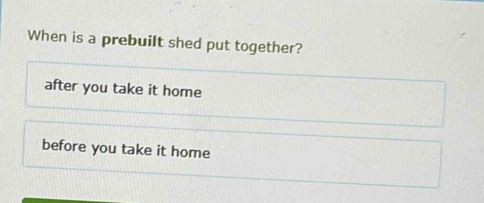 when is a prebuilt shed put together?\nafter you take it home\nbefore you take it home
