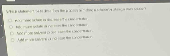 which statement best describes the process of making a solution by diluting a stock solution?\nadd more solute to decrease the concentration.\nadd more solute to increase the concentration.\nadd more solvent to decrease the concentration.\nadd more solvent to increase the concentration.