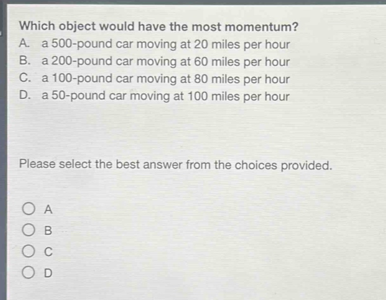 which object would have the most momentum? a. a 500 - pound car moving at 20 miles per hour b. a 200 - pound car moving at 60 miles per hour c. a 100 - pound car moving at 80 miles per hour d. a 50 - pound car moving at 100 miles per hour please select the best answer from the choices provided. o a o b o c o d