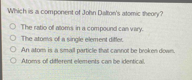 which is a component of john daltons atomic theory?\nthe ratio of atoms in a compound can vary.\nthe atoms of a single element differ.\nan atom is a small particle that cannot be broken down.\natoms of different elements can be identical.