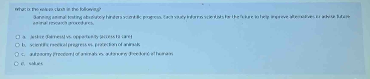 what is the values clash in the following? running animal testing absolutely hinders scientific progress. each study informs scientists for the future to help improve alternatives or advise future animal research procedures. o a. justice (fairness) vs. opportunity (access to care) o b. scientific medical progress vs. protection of animals o c. autonomy (freedom) of animals vs. autonomy (freedom) of humans o d. values