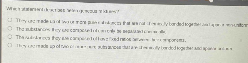 which statement describes heterogeneous mixtures?\no they are made up of two or more pure substances that are not chemically bonded together and appear non - uniform.\no the substances they are composed of can only be separated chemically.\no the substances they are composed of have fixed ratios between their components.\no they are made up of two or more pure substances that are chemically bonded together and appear uniform.