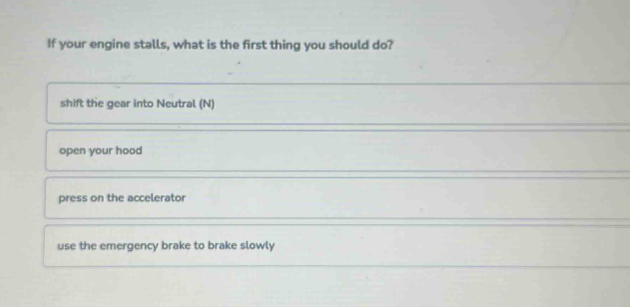 if your engine stalls, what is the first thing you should do?\nshift the gear into neutral (n)\nopen your hood\npress on the accelerator\nuse the emergency brake to brake slowly