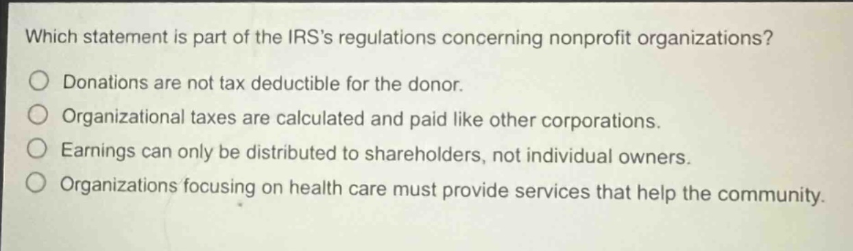 which statement is part of the irss regulations concerning nonprofit organizations?\ndonations are not tax deductible for the donor.\norganizational taxes are calculated and paid like other corporations.\nearnings can only be distributed to shareholders, not individual owners.\norganizations focusing on health care must provide services that help the community.