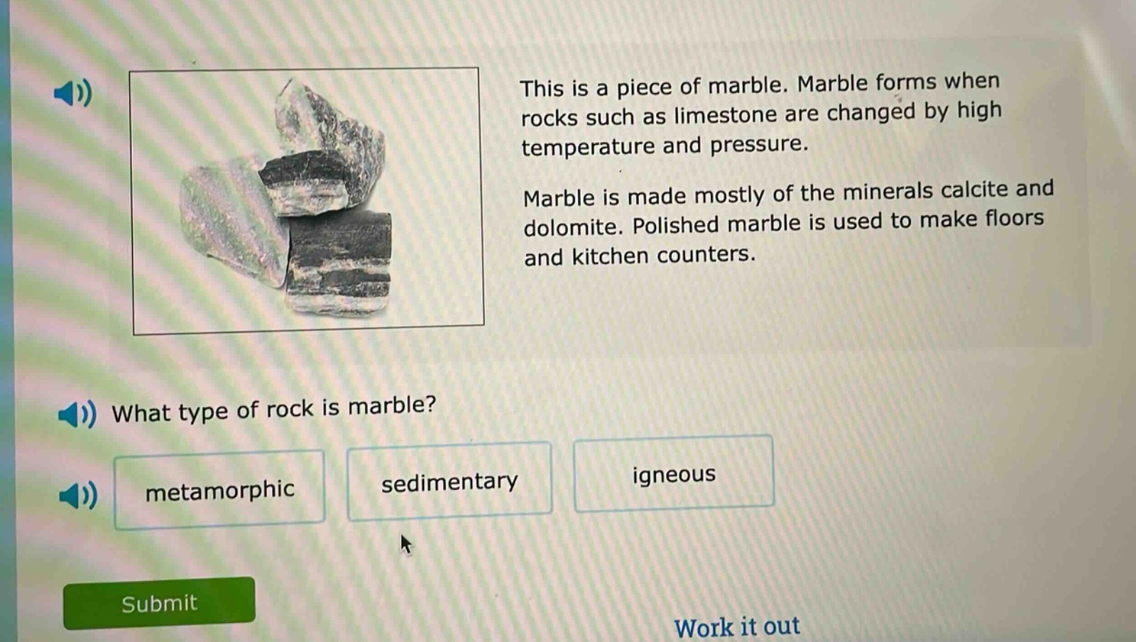 this is a piece of marble. marble forms when rocks such as limestone are changed by high temperature and pressure. marble is made mostly of the minerals calcite and dolomite. polished marble is used to make floors and kitchen counters. what type of rock is marble? metamorphic sedimentary igneous