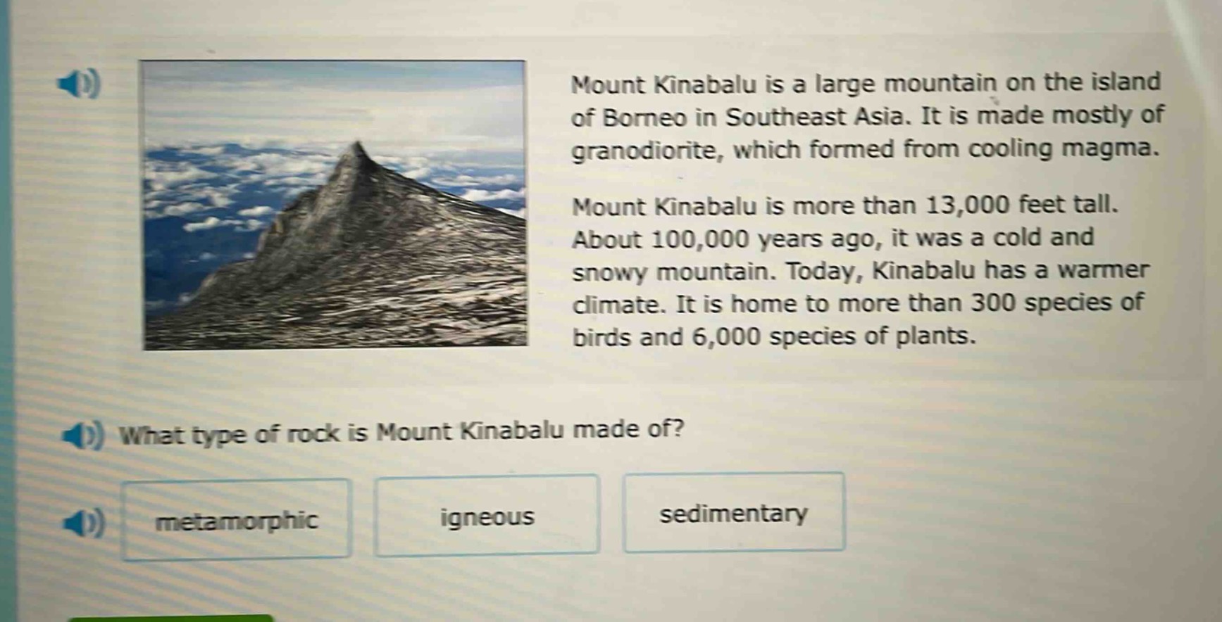 mount kinabalu is a large mountain on the island of borneo in southeast asia. it is made mostly of granodiorite, which formed from cooling magma. mount kinabalu is more than 13,000 feet tall. about 100,000 years ago, it was a cold and snowy mountain. today, kinabalu has a warmer climate. it is home to more than 300 species of birds and 6,000 species of plants. what type of rock is mount kinabalu made of? metamorphic igneous sedimentary