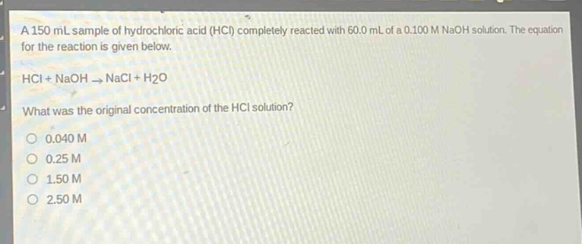 a 150 ml sample of hydrochloric acid (hcl) completely reacted with 60.0 ml of a 0.100 m naoh solution. the equation for the reaction is given below.\nhcl + naoh → nacl + h₂o\nwhat was the original concentration of the hcl solution?\n0.040 m\n0.25 m\n1.50 m\n2.50 m