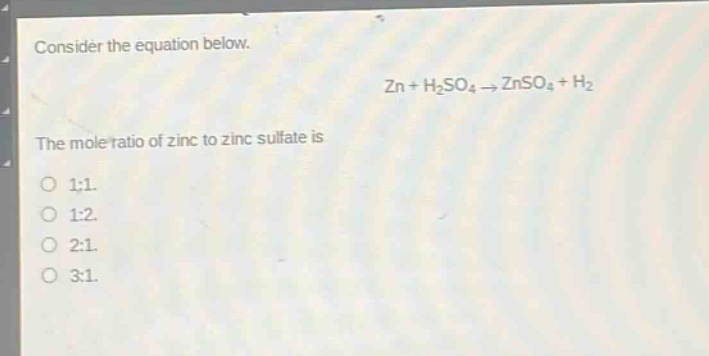 consider the equation below.\nzn + h₂so₄ → znso₄ + h₂\nthe mole ratio of zinc to zinc sulfate is\no 1:1.\no 1:2.\no 2:1.\no 3:1.