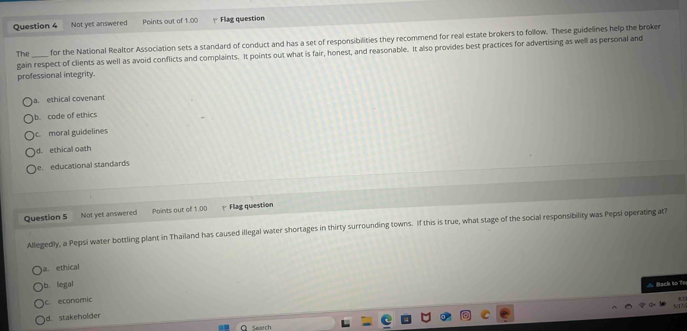 question 4\nnot yet answered\npoints out of 1.00\nflag question\nthe ____ for the national realtor association sets a standard of conduct and has a set of responsibilities they recommend for real - estate brokers to follow. these guidelines help the broker gain respect of clients as well as avoid conflicts and complaints. it points out what is fair, honest, and reasonable. it also provides best practices for advertising as well as personal and professional integrity.\na. ethical covenant\nb. code of ethics\nc. moral guidelines\nd. ethical oath\ne. educational standards\n\nquestion 5\nnot yet answered\npoints out of 1.00\nflag question\nallegedly, a pepsi water bottling plant in thailand has caused illegal water shortages in thirty surrounding towns. if this is true, what stage of the social responsibility was pepsi operating at?\na. ethical\nb. legal\nc. economic\nd. stakeholder