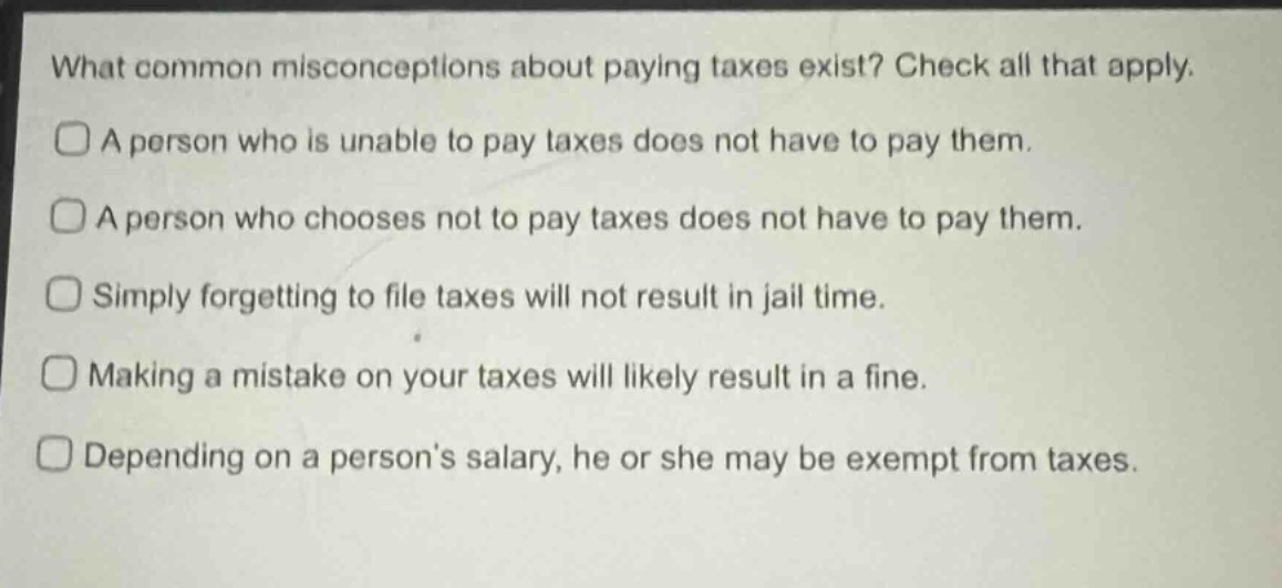 what common misconceptions about paying taxes exist? check all that apply.\na person who is unable to pay taxes does not have to pay them.\na person who chooses not to pay taxes does not have to pay them.\nsimply forgetting to file taxes will not result in jail time.\nmaking a mistake on your taxes will likely result in a fine.\ndepending on a person’s salary, he or she may be exempt from taxes.
