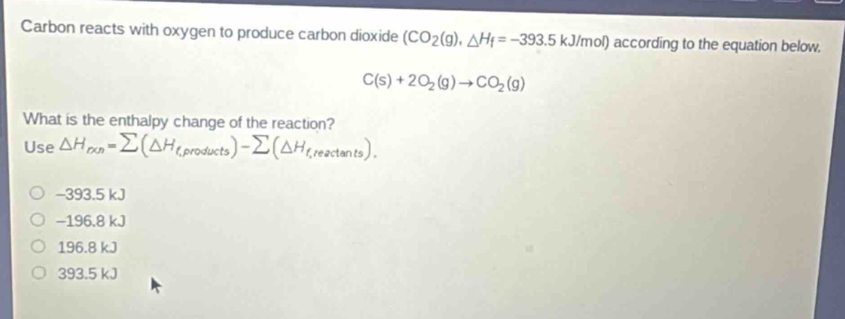carbon reacts with oxygen to produce carbon dioxide (co₂(g), △hf = -393.5 kj/mol) according to the equation below.\nc(s) + 2o₂(g)→co₂(g)\nwhat is the enthalpy change of the reaction?\nuse △hrxn = ∑(△hf,products) - ∑(△hf,reactants).\n-393.5 kj\n-196.8 kj\n196.8 kj\n393.5 kj