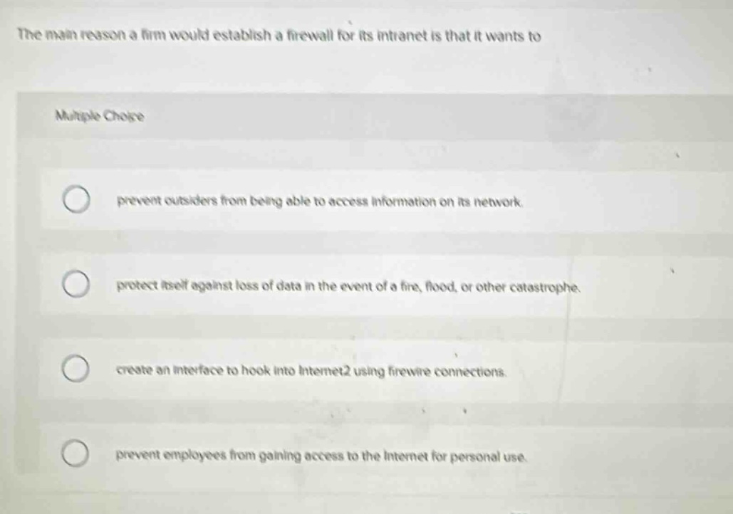 the main reason a firm would establish a firewall for its intranet is that it wants to\n\nmultiple choice\n\nprevent outsiders from being able to access information on its network.\n\nprotect itself against loss of data in the event of a fire, flood, or other catastrophe.\n\ncreate an interface to hook into internet2 using firewire connections.\n\nprevent employees from gaining access to the internet for personal use.