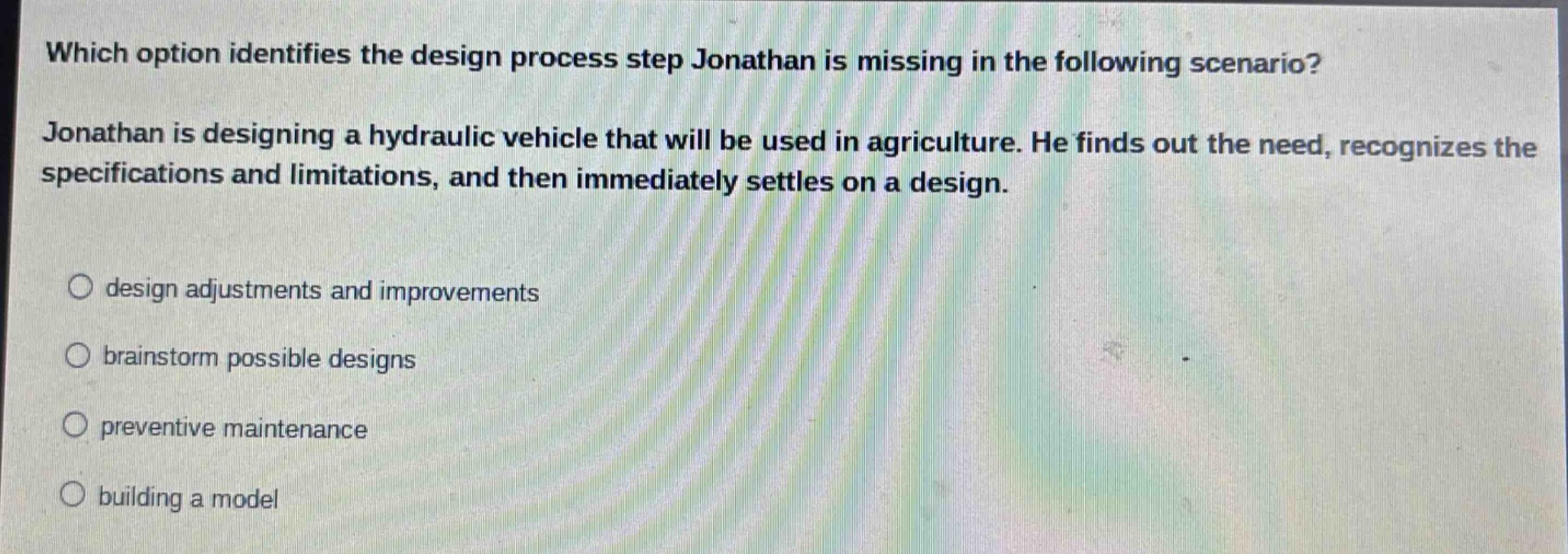 which option identifies the design process step jonathan is missing in the following scenario? jonathan is designing a hydraulic vehicle that will be used in agriculture. he finds out the need, recognizes the specifications and limitations, and then immediately settles on a design. design adjustments and improvements brainstorm possible designs preventive maintenance building a model