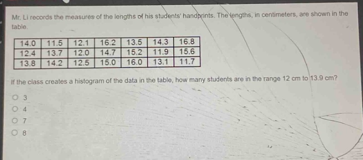 mr. li records the measures of the lengths of his students handprints. the lengths, in centimeters, are shown in the table.\n14.0 11.5 12.1 16.2 13.5 14.3 16.8\n12.4 13.7 12.0 14.7 15.2 11.9 15.6\n13.8 14.2 12.5 15.0 16.0 13.1 11.7\nif the class creates a histogram of the data in the table, how many students are in the range 12 cm to 13.9 cm?\no 3\no 4\no 7\no 8