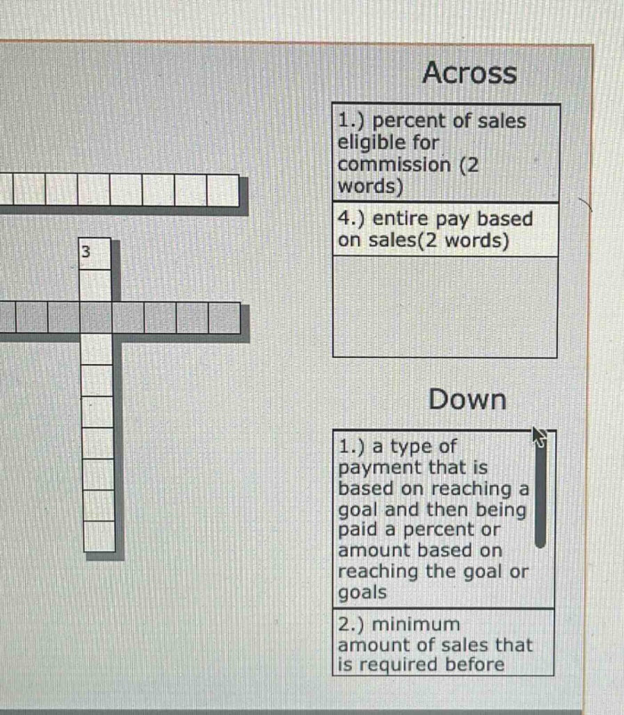across\n1.) percent of sales eligible for commission (2 words)\n4.) entire pay based on sales(2 words)\ndown\n1.) a type of payment that is based on reaching a goal and then being paid a percent or amount based on reaching the goal or goals\n2.) minimum amount of sales that is required before