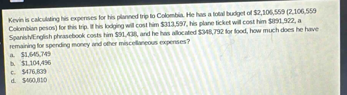 kevin is calculating his expenses for his planned trip to colombia. he has a total budget of $2,106,559 (2,106,559 colombian pesos) for this trip. if his lodging will cost him $313,597, his plane ticket will cost him $891,922, a spanish/english phrasebook costs him $91,438, and he has allocated $348,792 for food, how much does he have remaining for spending money and other miscellaneous expenses?\na. $1,645,749\nb. $1,104,496\nc. $476,839\nd. $460,810