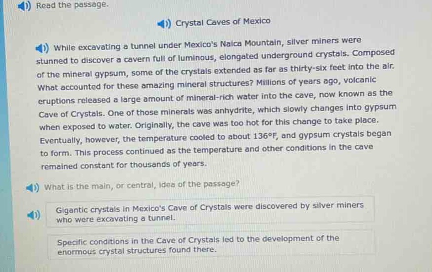 read the passage.\ncrystal caves of mexico\nwhile excavating a tunnel under mexicos naica mountain, silver miners were stunned to discover a cavern full of luminous, elongated underground crystals. composed of the mineral gypsum, some of the crystals extended as far as thirty - six feet into the air. what accounted for these amazing mineral structures? millions of years ago, volcanic eruptions released a large amount of mineral - rich water into the cave, now known as the cave of crystals. one of those minerals was anhydrite, which slowly changes into gypsum when exposed to water. originally, the cave was too hot for this change to take place. eventually, however, the temperature cooled to about 136°f, and gypsum crystals began to form. this process continued as the temperature and other conditions in the cave remained constant for thousands of years.\nwhat is the main, or central, idea of the passage?\ngigantic crystals in mexicos cave of crystals were discovered by silver miners who were excavating a tunnel.\nspecific conditions in the cave of crystals led to the development of the enormous crystal structures found there.