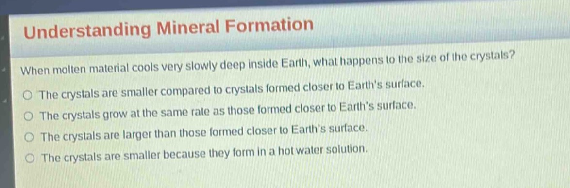 understanding mineral formation\nwhen molten material cools very slowly deep inside earth, what happens to the size of the crystals?\nthe crystals are smaller compared to crystals formed closer to earth’s surface.\nthe crystals grow at the same rate as those formed closer to earth’s surface.\nthe crystals are larger than those formed closer to earth’s surface.\nthe crystals are smaller because they form in a hot water solution.