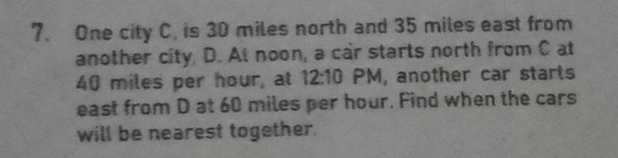 7. one city c, is 30 miles north and 35 miles east from another city, d. at noon, a car starts north from c at 40 miles per hour, at 12:10 pm, another car starts east from d at 60 miles per hour. find when the cars will be nearest together.