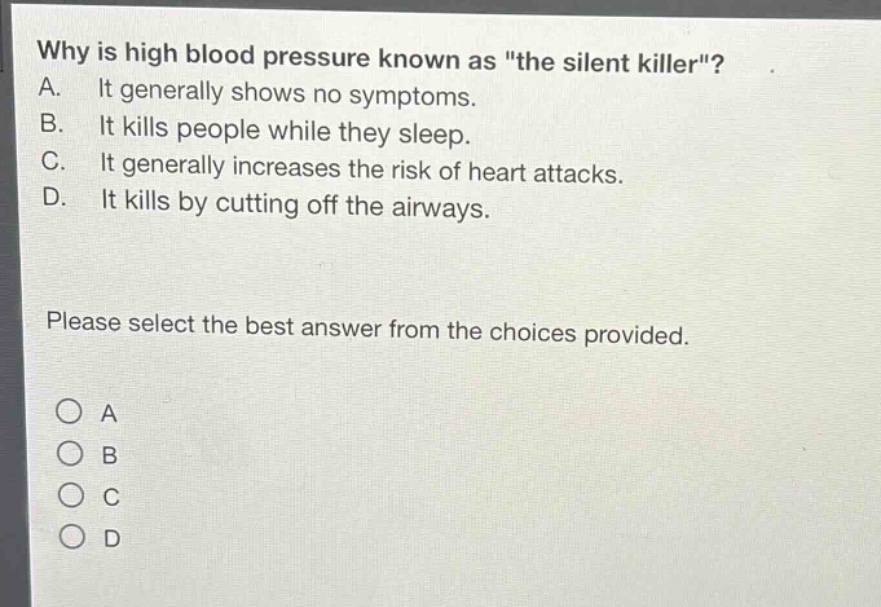 why is high blood pressure known as \the silent killer\?\na. it generally shows no symptoms.\nb. it kills people while they sleep.\nc. it generally increases the risk of heart attacks.\nd. it kills by cutting off the airways.\nplease select the best answer from the choices provided.\n○ a\n○ b\n○ c\n○ d