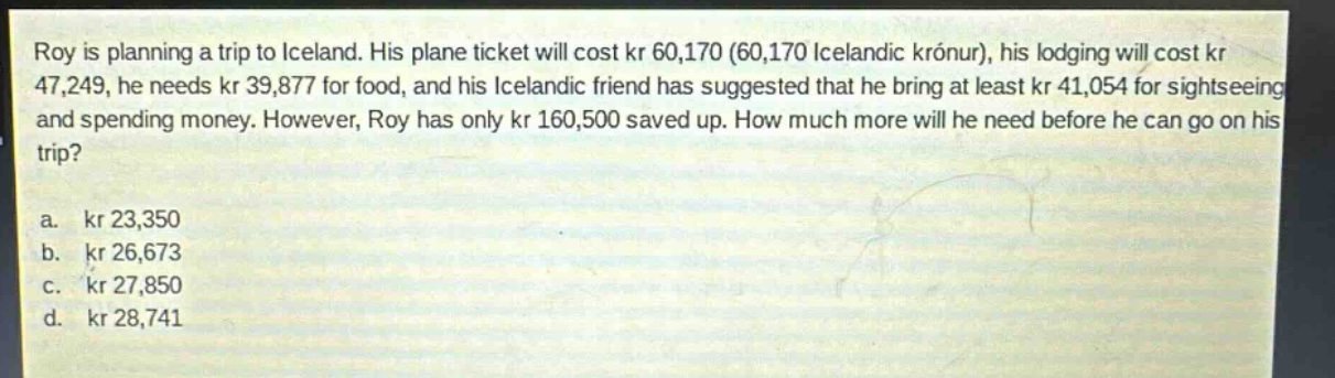 roy is planning a trip to iceland. his plane ticket will cost kr 60,170 (60,170 icelandic krónur), his lodging will cost kr 47,249, he needs kr 39,877 for food, and his icelandic friend has suggested that he bring at least kr 41,054 for sightseeing and spending money. however, roy has only kr 160,500 saved up. how much more will he need before he can go on his trip?\na. kr 23,350\nb. kr 26,673\nc. kr 27,850\nd. kr 28,741