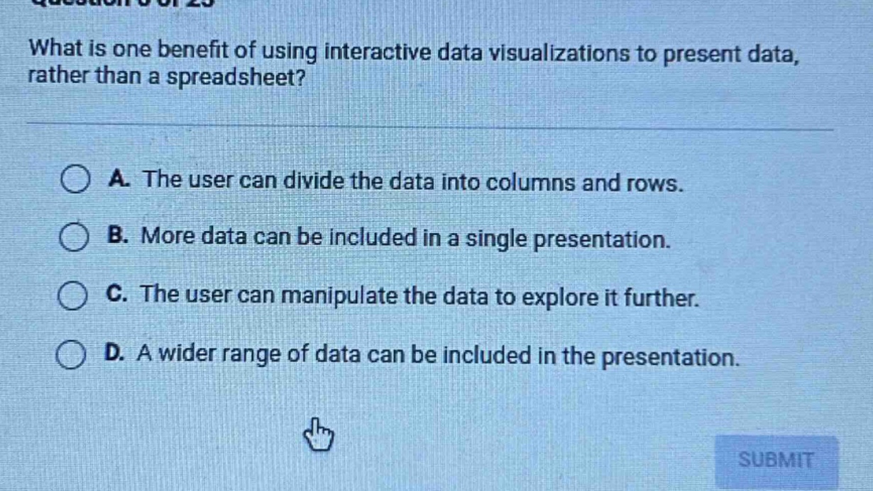 what is one benefit of using interactive data visualizations to present data, rather than a spreadsheet?\n\na. the user can divide the data into columns and rows.\nb. more data can be included in a single presentation.\nc. the user can manipulate the data to explore it further.\nd. a wider range of data can be included in the presentation.