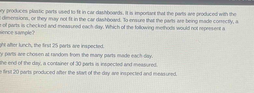 a factory produces plastic parts used to fit in car dashboards. it is important that the parts are produced with the correct dimensions, or they may not fit in the car dashboard. to ensure that the parts are being made correctly, a sample of parts is checked and measured each day. which of the following methods would not represent a convenience sample?\nright after lunch, the first 25 parts are inspected.\nfifty parts are chosen at random from the many parts made each day.\nat the end of the day, a container of 30 parts is inspected and measured.\nthe first 20 parts produced after the start of the day are inspected and measured.