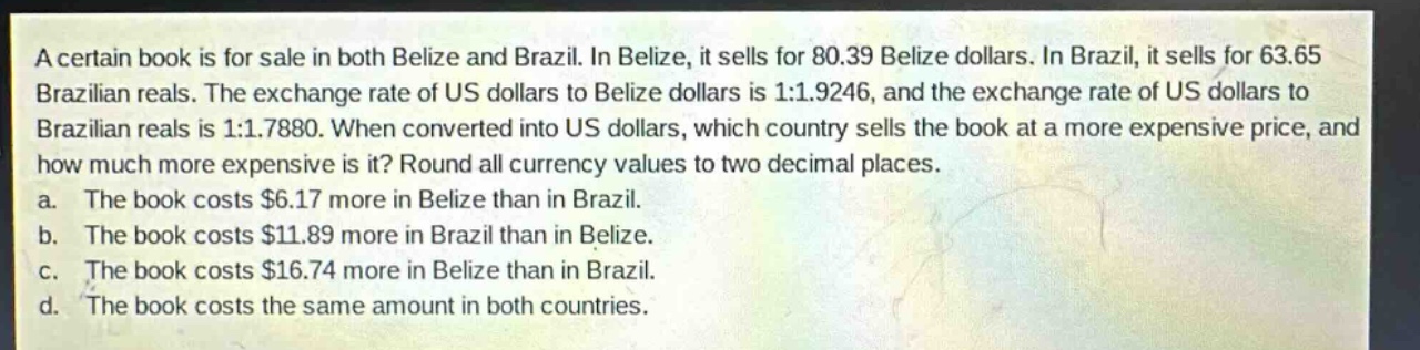 a certain book is for sale in both belize and brazil. in belize, it sells for 80.39 belize dollars. in brazil, it sells for 63.65 brazilian reals. the exchange rate of us dollars to belize dollars is 1:1.9246, and the exchange rate of us dollars to brazilian reals is 1:1.7880. when converted into us dollars, which country sells the book at a more expensive price, and how much more expensive is it? round all currency values to two decimal places.\na. the book costs $6.17 more in belize than in brazil.\nb. the book costs $11.89 more in brazil than in belize.\nc. the book costs $16.74 more in belize than in brazil.\nd. the book costs the same amount in both countries.