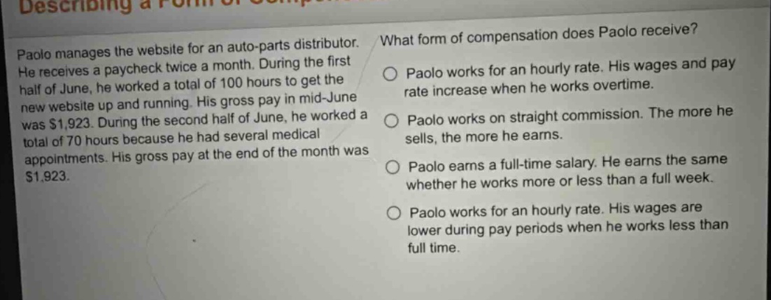 paolo manages the website for an auto - parts distributor. he receives a paycheck twice a month. during the first half of june, he worked a total of 100 hours to get the new website up and running. his gross pay in mid - june was $1,923. during the second half of june, he worked a total of 70 hours because he had several medical appointments. his gross pay at the end of the month was $1,923. what form of compensation does paolo receive? paolo works for an hourly rate. his wages and pay rate increase when he works overtime. paolo works on straight commission. the more he sells, the more he earns. paolo earns a full - time salary. he earns the same whether he works more or less than a full week. paolo works for an hourly rate. his wages are lower during pay periods when he works less than full time.