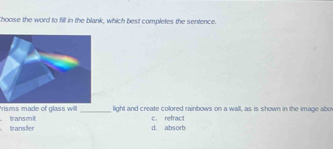 choose the word to fill in the blank, which best completes the sentence. prisms made of glass will ______ light and create colored rainbows on a wall, as is shown in the image above. a. transmit c. refract b. transfer d. absorb