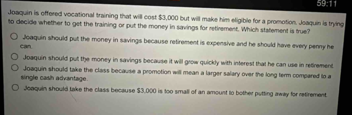 joaquin is offered vocational training that will cost $3,000 but will make him eligible for a promotion. joaquin is trying to decide whether to get the training or put the money in savings for retirement. which statement is true?\no joaquin should put the money in savings because retirement is expensive and he should have every penny he can.\no joaquin should put the money in savings because it will grow quickly with interest that he can use in retirement\no joaquin should take the class because a promotion will mean a larger salary over the long term compared to a single cash advantage.\no joaquin should take the class because $3,000 is too small of an amount to bother putting away for retirement.