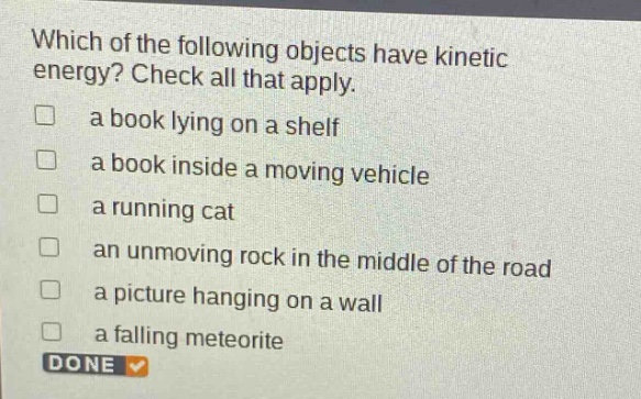 which of the following objects have kinetic energy? check all that apply. a book lying on a shelf a book inside a moving vehicle a running cat an unmoving rock in the middle of the road a picture hanging on a wall a falling meteorite done