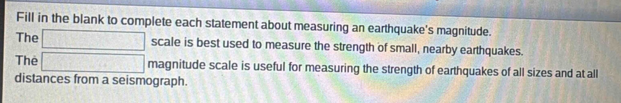 fill in the blank to complete each statement about measuring an earthquakes magnitude. the scale is best used to measure the strength of small, nearby earthquakes. the magnitude scale is useful for measuring the strength of earthquakes of all sizes and at all distances from a seismograph.